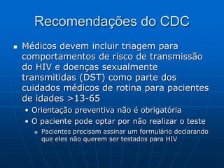 Recomendações do CDC
 Médicos devem incluir triagem para
comportamentos de risco de transmissão
do HIV e doenças sexualmente
transmitidas (DST) como parte dos
cuidados médicos de rotina para pacientes
de idades >13-65
• Orientação preventiva não é obrigatória
• O paciente pode optar por não realizar o teste
 Pacientes precisam assinar um formulário declarando
que eles não querem ser testados para HIV
 