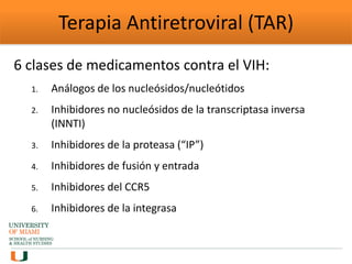 Terapia Antiretroviral (TAR)
6 clases de medicamentos contra el VIH:
1. Análogos de los nucleósidos/nucleótidos
2. Inhibidores no nucleósidos de la transcriptasa inversa
(INNTI)
3. Inhibidores de la proteasa (“IP”)
4. Inhibidores de fusión y entrada
5. Inhibidores del CCR5
6. Inhibidores de la integrasa
 
