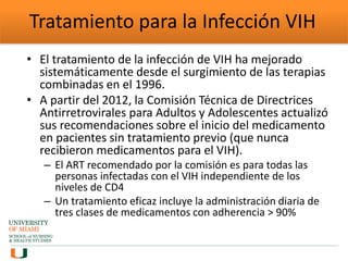 Tratamiento para la Infección VIH
• El tratamiento de la infección de VIH ha mejorado
sistemáticamente desde el surgimiento de las terapias
combinadas en el 1996.
• A partir del 2012, la Comisión Técnica de Directrices
Antirretrovirales para Adultos y Adolescentes actualizó
sus recomendaciones sobre el inicio del medicamento
en pacientes sin tratamiento previo (que nunca
recibieron medicamentos para el VIH).
– El ART recomendado por la comisión es para todas las
personas infectadas con el VIH independiente de los
niveles de CD4
– Un tratamiento eficaz incluye la administración diaria de
tres clases de medicamentos con adherencia > 90%
 