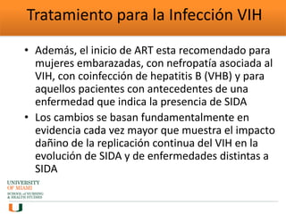 Tratamiento para la Infección VIH
• Además, el inicio de ART esta recomendado para
mujeres embarazadas, con nefropatía asociada al
VIH, con coinfección de hepatitis B (VHB) y para
aquellos pacientes con antecedentes de una
enfermedad que indica la presencia de SIDA
• Los cambios se basan fundamentalmente en
evidencia cada vez mayor que muestra el impacto
dañino de la replicación continua del VIH en la
evolución de SIDA y de enfermedades distintas a
SIDA
 