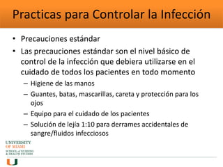 Practicas para Controlar la Infección
• Precauciones estándar
• Las precauciones estándar son el nivel básico de
control de la infección que debiera utilizarse en el
cuidado de todos los pacientes en todo momento
– Higiene de las manos
– Guantes, batas, mascarillas, careta y protección para los
ojos
– Equipo para el cuidado de los pacientes
– Solución de lejía 1:10 para derrames accidentales de
sangre/fluidos infecciosos
 