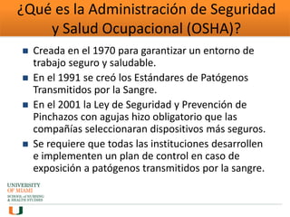 ¿Qué es la Administración de Seguridad
y Salud Ocupacional (OSHA)?
 Creada en el 1970 para garantizar un entorno de
trabajo seguro y saludable.
 En el 1991 se creó los Estándares de Patógenos
Transmitidos por la Sangre.
 En el 2001 la Ley de Seguridad y Prevención de
Pinchazos con agujas hizo obligatorio que las
compañías seleccionaran dispositivos más seguros.
 Se requiere que todas las instituciones desarrollen
e implementen un plan de control en caso de
exposición a patógenos transmitidos por la sangre.
 