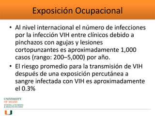 Exposición Ocupacional
• Al nivel internacional el número de infecciones
por la infección VIH entre clínicos debido a
pinchazos con agujas y lesiones
cortopunzantes es aproximadamente 1,000
casos (rango: 200–5,000) por año.
• El riesgo promedio para la transmisión de VIH
después de una exposición percutánea a
sangre infectada con VIH es aproximadamente
el 0.3%
 