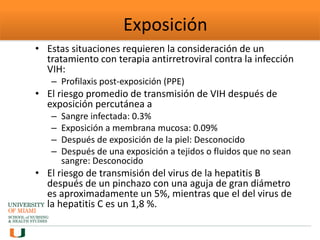 Exposición
• Estas situaciones requieren la consideración de un
tratamiento con terapia antirretroviral contra la infección
VIH:
– Profilaxis post-exposición (PPE)
• El riesgo promedio de transmisión de VIH después de
exposición percutánea a
– Sangre infectada: 0.3%
– Exposición a membrana mucosa: 0.09%
– Después de exposición de la piel: Desconocido
– Después de una exposición a tejidos o fluidos que no sean
sangre: Desconocido
• El riesgo de transmisión del virus de la hepatitis B
después de un pinchazo con una aguja de gran diámetro
es aproximadamente un 5%, mientras que el del virus de
la hepatitis C es un 1,8 %.
 