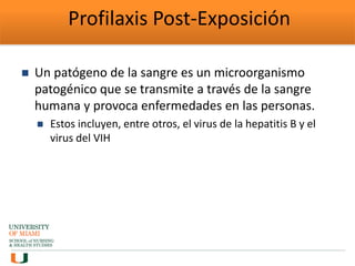 Profilaxis Post-Exposición
 Un patógeno de la sangre es un microorganismo
patogénico que se transmite a través de la sangre
humana y provoca enfermedades en las personas.
 Estos incluyen, entre otros, el virus de la hepatitis B y el
virus del VIH
 