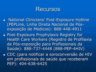 Recursos
 National Clinicians’ Post-Exposure Hotline
(PEPLine, Linha Direta Nacional de Pós-
exposição de Médicos): 888-448-4911
 Post-Exposure Prophylaxis Registry for
Health Care Workers (Registro de Profilaxia
de Pós-exposição para Profissionais da
Saúde): 888-737-4448 (888-PEP-4HIV)
 CDC (para notificar a soroconversão de HIV
em profissionais de saúde que receberam
PEP): 404-638-6425
 
