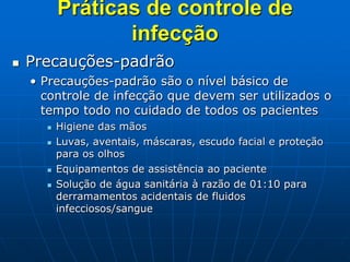 Práticas de controle de
infecção
 Precauções-padrão
• Precauções-padrão são o nível básico de
controle de infecção que devem ser utilizados o
tempo todo no cuidado de todos os pacientes
 Higiene das mãos
 Luvas, aventais, máscaras, escudo facial e proteção
para os olhos
 Equipamentos de assistência ao paciente
 Solução de água sanitária à razão de 01:10 para
derramamentos acidentais de fluidos
infecciosos/sangue
 