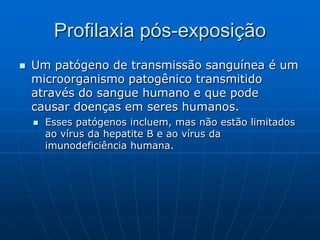 Profilaxia pós-exposição
 Um patógeno de transmissão sanguínea é um
microorganismo patogênico transmitido
através do sangue humano e que pode
causar doenças em seres humanos.
 Esses patógenos incluem, mas não estão limitados
ao vírus da hepatite B e ao vírus da
imunodeficiência humana.
 