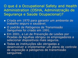 O que é a Occupational Safety and Health
Administration (OSHA, Administração de
Segurança e Saúde Ocupacional)?
 Criada em 1970 para garantir um ambiente de
trabalho seguro e saudável.
 O padrão de Patógenos de Transmissão
Sanguínea foi criado em 1991.
 Em 2001, a Lei de Prevenção de Lesões por
Picadas de Agulhas obrigou os empregadores a
selecionar dispositivos mais seguros.
 Todas as instituições são obrigadas a
desenvolver e implementar um plano de controle
de exposição a patógenos de transmissão
sanguínea.
 