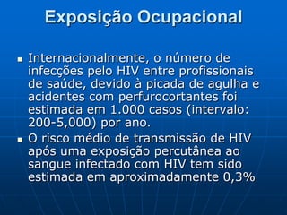 Exposição Ocupacional
 Internacionalmente, o número de
infecções pelo HIV entre profissionais
de saúde, devido à picada de agulha e
acidentes com perfurocortantes foi
estimada em 1.000 casos (intervalo:
200-5,000) por ano.
 O risco médio de transmissão de HIV
após uma exposição percutânea ao
sangue infectado com HIV tem sido
estimada em aproximadamente 0,3%
 