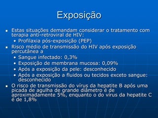 Exposição
 Estas situações demandam considerar o tratamento com
terapia anti-retroviral de HIV:
• Profilaxia pós-exposição (PEP)
 Risco médio de transmissão do HIV após exposição
percutânea a
• Sangue infectado: 0,3%
• Exposição de membrana mucosa: 0,09%
• Após a exposição da pele: desconhecido
• Após a exposição a fluidos ou tecidos exceto sangue:
desconhecido
 O risco de transmissão do vírus da hepatite B após uma
picada de agulha de grande diâmetro é de
aproximadamente 5%, enquanto o do vírus da hepatite C
é de 1,8%
 