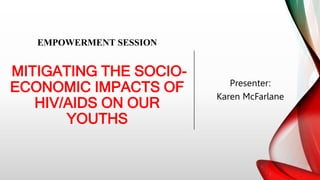 EMPOWERMENT SESSION
MITIGATING THE SOCIO-
ECONOMIC IMPACTS OF
HIV/AIDS ON OUR
YOUTHS
Presenter:
Karen McFarlane
 
