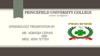 PRINCEFIELD UNIVERSITY COLLEGE
Lecturer: Sir Reginald
EPIDEMIOLOGY PRESENTATION BY
MR. AGBAGBA CEPHAS
AND
MISS. VERA TETTEH
 