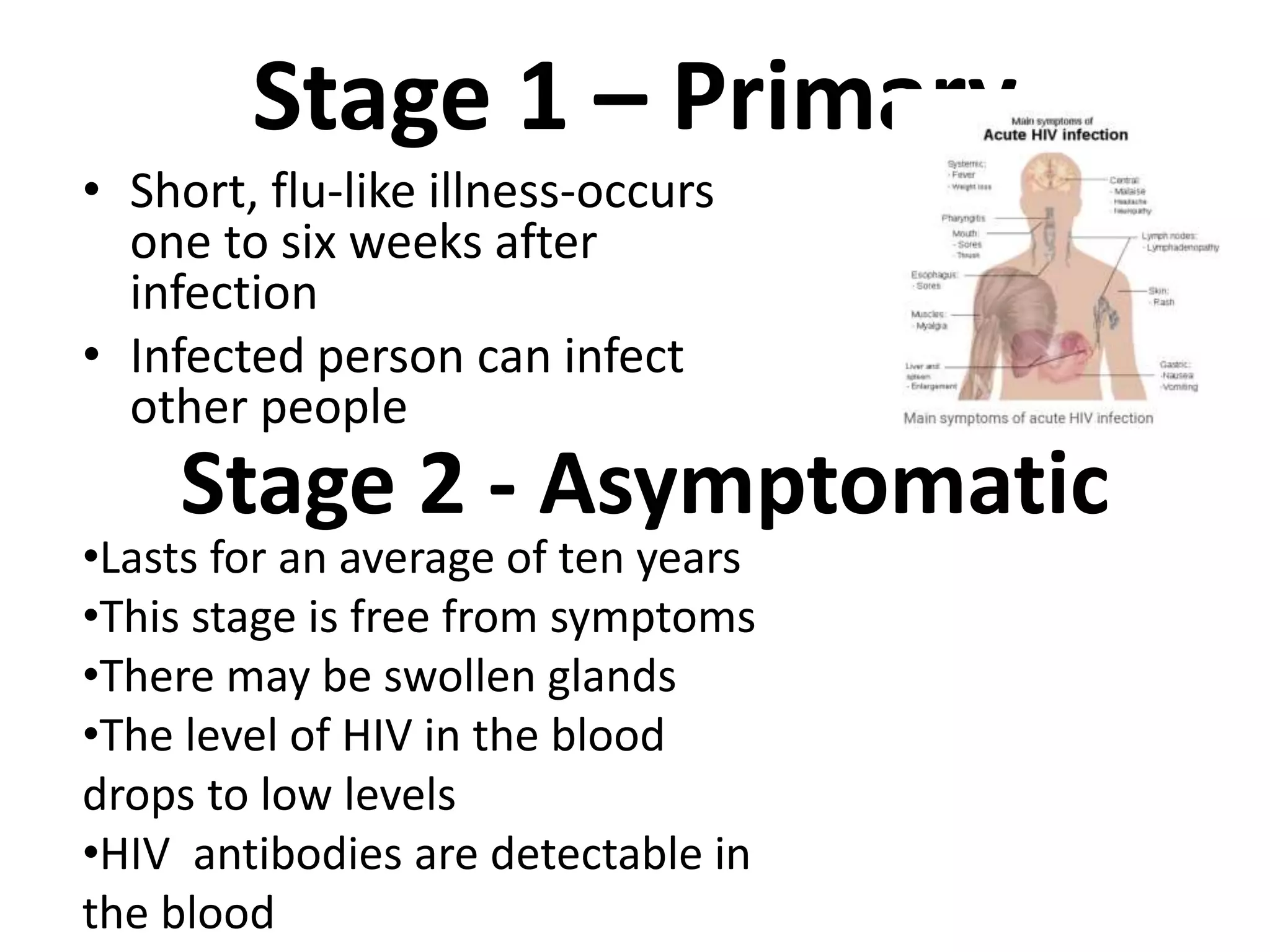 Stage 1 – Primary
• Short, flu-like illness-occurs
one to six weeks after
infection
• Infected person can infect
other people
Stage 2 - Asymptomatic
•Lasts for an average of ten years
•This stage is free from symptoms
•There may be swollen glands
•The level of HIV in the blood
drops to low levels
•HIV antibodies are detectable in
the blood
 