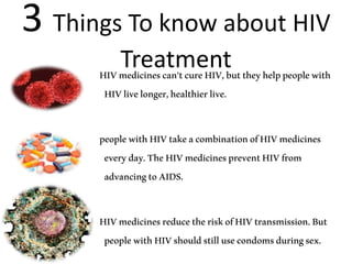 3 Things To know about HIV
TreatmentHIVmedicinescan’tcureHIV,buttheyhelppeoplewith
HIVlivelonger,healthierlive.
peoplewithHIVtakeacombinationofHIVmedicines
everyday.TheHIVmedicinespreventHIVfrom
advancingtoAIDS.
HIVmedicinesreducetheriskofHIVtransmission.But
peoplewithHIVshouldstillusecondomsduringsex.
 