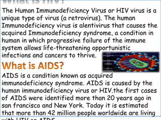 The Human Immunodeficiency Virus or HIV virus is a
unique type of virus (a retrovirus). The human
Immunodeficiency virus is alentivirus that causes the
acquired Immunodeficiency syndrome, a condition in
human in which progressive failure of the immune
system allows life-threatening opportunistic
infections and cancers to thrive.
AIDS is a condition known as acquired
immunodeficiency syndrome. AIDS is caused by the
human immunodeficiency virus or HIV.the first cases
of AIDS were identified more than 20 years ago in
san francisco and New York. Today it is estimated
that more than 42 million people worldwide are living
 