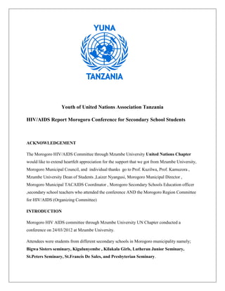Youth of United Nations Association Tanzania

HIV/AIDS Report Morogoro Conference for Secondary School Students



ACKNOWLEDGEMENT

The Morogoro HIV/AIDS Committee through Mzumbe University United Nations Chapter
would like to extend heartfelt appreciation for the support that we got from Mzumbe University,
Morogoro Municipal Council, and individual thanks go to Prof. Kuzilwa, Prof. Kamuzora ,
Mzumbe University Dean of Students ,Laizer Nyangusi, Morogoro Municipal Director ,
Morogoro Municipal TACAIDS Coordinator , Morogoro Secondary Schools Education officer
,secondary school teachers who attended the conference AND the Morogoro Region Committee
for HIV/AIDS (Organizing Committee)

INTRODUCTION

Morogoro HIV AIDS committee through Mzumbe University UN Chapter conducted a
conference on 24/03/2012 at Mzumbe University.

Attendees were students from different secondary schools in Morogoro municipality namely;
Bigwa Sisters seminary, Kigulunyembe , Kilakala Girls, Lutheran Junior Seminary,
St.Peters Seminary, St.Francis De Sales, and Presbyterian Seminary.
 