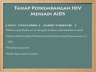 Fase Pertama ( Asimptomatik )
Belum memperlihatkan ciri-ciri atau gejala meskipun sudah melakukan tes darah

Sistem antibodi terhadap HIV belum terbentuk (Window periode) biasanya antara 1-6
  bulan

Penderita merasa sehat

Sudah dapat menulari orang lain
 