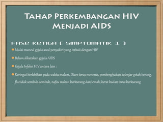 Fase Ketiga ( Simptomatik 1 )
Mulai muncul gejala awal penyakirt yang terkait dengan HIV

Belum dikatakan gejala AIDS

Gejala Infeksi HIV antara lain :

Keringat berlebihan pada waktu malam, Diare terus menerus, pembengkakan kelenjar getah bening,
  flu tidak sembuh-sembuh, nafsu makan berkurang dan lemah, berat badan terus berkurang
 