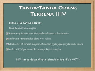 TIDAK ADA TANDA KHUSUS
Tidak dapat dilihat secara fisik
Semua orang dapat terkena HIV apabila melakukan prilaku beresiko
Penderita HIV tampak sehat selama 5-10 tahun
Setelah virus HIV berubah menjadi AIDS barulah gejala-gejala penyakit mulai muncul
Penderita HIV dapat menularkan virusnya kepada oranglain


        HIV hanya dapat diketahui melalui tes HIV ( VCT )
 