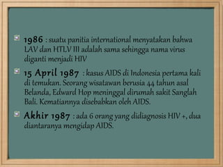 1986 : suatu panitia international menyatakan bahwa
LAV dan HTLV III adalah sama sehingga nama virus
diganti menjadi HIV
15 April 1987 : kasus AIDS di Indonesia pertama kali
di temukan. Seorang wisatawan berusia 44 tahun asal
Belanda, Edward Hop meninggal dirumah sakit Sanglah
Bali. Kematiannya disebabkan oleh AIDS.
Akhir 1987 : ada 6 orang yang didiagnosis HIV +, dua
diantaranya mengidap AIDS.
 