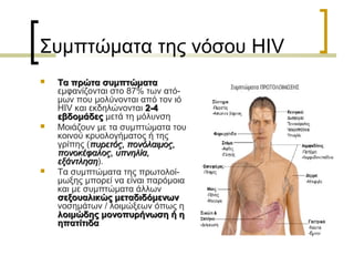 Συμπτώματα της νόσου HIV
 Τα πρώτα συμπτώματαΤα πρώτα συμπτώματα
εμφανίζονται στο 87% των ατό-
μων που μολύνονται από τον ιό
HIV και εκδηλώνονται 2-42-4
εβδομάδεςεβδομάδες μετά τη μόλυνση
 Μοιάζουν με τα συμπτώματα του
κοινού κρυολογήματος ή της
γρίπης (πυρετός, πονόλαιμος,πυρετός, πονόλαιμος,
πονοκέφαλος, υπνηλία,πονοκέφαλος, υπνηλία,
εξάντλησηεξάντληση).
 Τα συμπτώματα της πρωτολοί-
μωξης μπορεί να είναι παρόμοια
και με συμπτώματα άλλων
σεξουαλικώς μεταδιδόμενωνσεξουαλικώς μεταδιδόμενων
νοσημάτων / λοιμώξεων όπως η
λοιμώδης μονοπυρήνωση ή ηλοιμώδης μονοπυρήνωση ή η
ηπατίτιδαηπατίτιδα
 