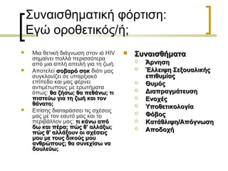 Συναισθηματική φόρτιση:
Εγώ οροθετικός/ή;
 Μια θετική διάγνωση στον ιό HIV
σημαίνει πολλά περισσότερα
από μια απλή απειλή για τη ζωή.
 Αποτελεί σοβαρό σοκσοβαρό σοκ διότι μας
συγκλονίζει σε υπαρξιακό
επίπεδο και μας φέρνει
αντιμέτωπους με ερωτήματα
όπως: θα ζήσω; θα πεθάνω; τιθα ζήσω; θα πεθάνω; τι
πιστεύω για τη ζωή και τονπιστεύω για τη ζωή και τον
θάνατο;θάνατο;
 Επίσης διαταράσσει τις σχέσεις
μας με τον εαυτό μας και το
περιβάλλον μας: τι κάνω απότι κάνω από
δω και πέρα; πώς θ' αλλάξω;δω και πέρα; πώς θ' αλλάξω;
πώς θ' αλλάξουν οι σχέσειςπώς θ' αλλάξουν οι σχέσεις
μου με τους δικούς μουμου με τους δικούς μου
ανθρώπους; θα συνεχίσω ναανθρώπους; θα συνεχίσω να
δουλεύω;δουλεύω;
 ΣυναισθήματαΣυναισθήματα
 ΆρνησηΆρνηση
 Έλλειψη ΣεξουαλικήςΈλλειψη Σεξουαλικής
επιθυμίαςεπιθυμίας
 ΘυμόςΘυμός
 ΔιαπραγμάτευσηΔιαπραγμάτευση
 ΕνοχέςΕνοχές
 ΥποθετικολογίαΥποθετικολογία
 ΦόβοςΦόβος
 Κατάθλιψη/ΑπόγνωσηΚατάθλιψη/Απόγνωση
 ΑποδοχήΑποδοχή
 