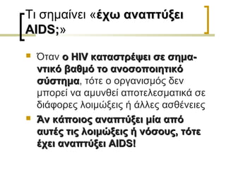 Τι σημαίνει «έχω αναπτύξειέχω αναπτύξει
AIDSAIDS;;»
 Όταν οο HIVHIV καταστρέψει σε σημα-καταστρέψει σε σημα-
ντικό βαθμό το ανοσοποιητικόντικό βαθμό το ανοσοποιητικό
σύστημασύστημα, τότε ο οργανισμός δεν
μπορεί να αμυνθεί αποτελεσματικά σε
διάφορες λοιμώξεις ή άλλες ασθένειες
 Άν κάποιος αναπτύξει μία απόΆν κάποιος αναπτύξει μία από
αυτές τις λοιμώξεις ή νόσους, τότεαυτές τις λοιμώξεις ή νόσους, τότε
έχει αναπτύξειέχει αναπτύξει AIDS!AIDS!
 