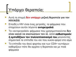 Υπάρχει θεραπεία;
 Αυτή τη στιγμή δεν υπάρχει ριζική θεραπεία για τον
HIV/AIDS
 Επειδή ο HIV είναι ένας ρετροϊός, τα φάρμακα που
στοχεύουν αυτόν λέγοντα αντιρετροϊκάαντιρετροϊκά
 Τα «αντιρετροϊκά» φάρμακα που χρησιμοποιούνται δεν
είναι ικανά να σκοτώσουν τον ιό, αλλά καθυστερούνκαθυστερούν
ή εμποδίζουν τον πολλαπλασιασμό τουή εμποδίζουν τον πολλαπλασιασμό του μειώνοντας
σημαντικά τα επίπεδα του ιού που κυκλο-φορεί στο αίμα
 Το επίπεδο του ιϊκού φορτίου και των CD4+ κυττάρων
καθορίζουν πότε θα αρχίσει η θεραπεία και με ποιά
φάρμακα
 