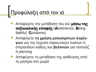 Προφύλαξη από τον ιό
 Αποφύγετε την μετάδοση του ιού μέσω τηςμέσω της
σεξουαλικής επαφήςσεξουαλικής επαφής (AAbstinence, BBeing
faithful, CCondoms)
 Αποφύγετε τη χρήση μολυσμένων συρίγ-
γων για την έγχυση ναρκωτικών ουσιών ή
στεροειδών καθώς και βελονών για τατουάζ
ή piercing
 Αποφύγετε τη μετάδοση της ασθένειας από
τη μητέρα στο μωρό
 