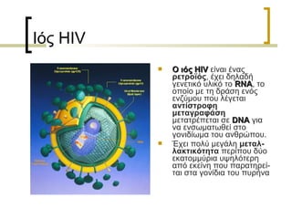 Ιός HIV
 Ο ιόςΟ ιός HIVHIV είναι ένας
ρετροϊός, έχει δηλαδή
γενετικό υλικό το RNARNA, το
οποίο με τη δράση ενός
ενζύμου που λέγεται
αντίστροφη
μεταγραφάση
μετατρέπεται σε DNADNA για
να ενσωματωθεί στο
γονιδίωμα του ανθρώπου.
 Έχει πολύ μεγάλη μεταλ-
λακτικότητα περίπου δύο
εκατομμύρια υψηλότερη
από εκείνη που παρατηρεί-
ται στα γονίδια του πυρήνα
 