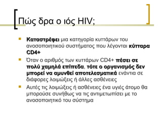 Πώς δρα ο ιός HIV;
 ΚαταστρέφειΚαταστρέφει μια κατηγορία κυττάρων του
ανοσοποιητικού συστήματος που λέγονται κύτταρακύτταρα
CD4+CD4+
 Όταν ο αριθμός των κυττάρων CD4+ πέσει σεπέσει σε
πολύ χαμηλά επίπεδαπολύ χαμηλά επίπεδα, τότε ο οργανισμός δεντότε ο οργανισμός δεν
μπορεί να αμυνθεί αποτελεσματικάμπορεί να αμυνθεί αποτελεσματικά ενάντια σε
διάφορες λοιμώξεις ή άλλες ασθένειες
 Αυτές τις λοιμώξεις ή ασθένειες ένα υγιές άτομο θα
μπορούσε συνήθως να τις αντιμετωπίσει με το
ανοσοποιητικό του σύστημα
 