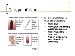 Πώς μεταδίδεται;
 Ο HIV μεταδίδεται με
τους εξής τρόπους:
 Με το αίμαΜε το αίμα
 Με σεξουαλική επαφήΜε σεξουαλική επαφή
χωρίς προφυλάξειςχωρίς προφυλάξεις
 Με κοινή χρήσηΜε κοινή χρήση
σύριγγαςσύριγγας
 Από τη μητέρα στοΑπό τη μητέρα στο
νεογνό (κάθετηνεογνό (κάθετη
μετάδοση)μετάδοση)
 