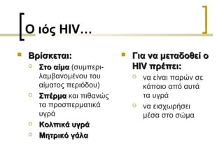 Ο ιός HIV…
 Βρίσκεται:Βρίσκεται:
 Στο αίμαΣτο αίμα (συμπερι-
λαμβανομένου του
αίματος περιόδου)
 ΣπέρμαΣπέρμα και πιθανώς
τα προσπερματικά
υγρά
 Κολπικά υγράΚολπικά υγρά
 Μητρικό γάλαΜητρικό γάλα
 Για να μεταδοθεί οΓια να μεταδοθεί ο
HIV πρέπει:HIV πρέπει:
 να είναι παρών σε
κάποιο από αυτά
τα υγρά
 να εισχωρήσει
μέσα στο σώμα
 