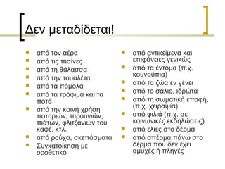 Δεν μεταδίδεται!
 από τον αέρα
 από τις πισίνες
 από τη θάλασσα
 από την τουαλέτα
 από τα πόμολα
 από τα τρόφιμα και τα
ποτά
 από την κοινή χρήση
ποτηριών, πιρουνιών,
πιάτων, φλιτζανιών του
καφέ, κτλ.
 από ρούχα, σκεπάσματα
 Συγκατοίκηση με
οροθετικό
 από αντικείμενα και
επιφάνειες γενικώς
 από τα έντομα (π.χ.
κουνούπια)
 από τα ζώα εν γένει
 από το σάλιο, ιδρώτα
 από τη σωματική επαφή,
(π.χ. χειραψία)
 από φιλιά (π.χ. σε
κοινωνικές εκδηλώσεις)
 από ελιές στο δέρμα
 από σπέρμα πάνω στο
δέρμα που δεν έχει
αμυχές ή πληγές
 
