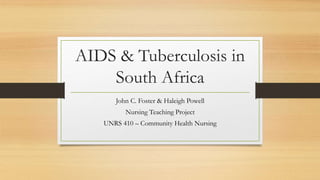 AIDS & Tuberculosis in 
South Africa 
John C. Foster & Haleigh Powell 
Nursing Teaching Project 
UNRS 410 – Community Health Nursing 
 