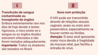 O HIV pode ser transmitido
através de relações sexuais
vaginais, anais ou orais sem
preservativo, especialmente se
houver cortes ou feridas.
Atenção: O sexo anal apresenta
maior risco devido à fragilidade
da mucosa retal, que facilita a
entrada do vírus.
Embora extremamente raro nos
dias de hoje devido a testes
rigorosos, o risco existe se o
sangue ou os órgãos doados
estiverem infectados e não
forem testados adequadamente.
Importante: Todos os doadores
são testados no Brasil.
Sexo sem proteção
Transfusão de sangue
contaminado ou
transplante de órgãos
 