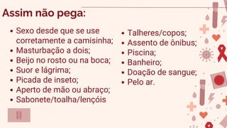 Sexo desde que se use
corretamente a camisinha;
Masturbação a dois;
Beijo no rosto ou na boca;
Suor e lágrima;
Picada de inseto;
Aperto de mão ou abraço;
Sabonete/toalha/lençóis
Assim não pega:
Talheres/copos;
Assento de ônibus;
Piscina;
Banheiro;
Doação de sangue;
Pelo ar.
 
