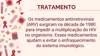 Os medicamentos antirretrovirais
(ARV) surgiram na década de 1980
para impedir a multiplicação do HIV
no organismo. Esses medicamentos
ajudam a evitar o enfraquecimento
do sistema imunológico.
TRATAMENTO
 
