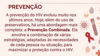 A prevenção do HIV evoluiu muito nos
últimos anos. Hoje, além do uso de
preservativos, há uma abordagem mais
completa: a Prevenção Combinada. Ela
envolve a combinação de várias
estratégias, adaptadas às necessidades
de cada pessoa ou situação, para
maximizar a proteção contra o HIV.
PREVENÇÃO
 