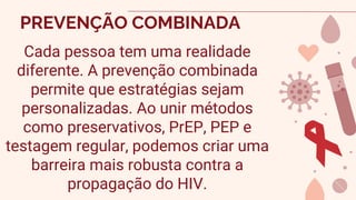PREVENÇÃO COMBINADA
Cada pessoa tem uma realidade
diferente. A prevenção combinada
permite que estratégias sejam
personalizadas. Ao unir métodos
como preservativos, PrEP, PEP e
testagem regular, podemos criar uma
barreira mais robusta contra a
propagação do HIV.
 