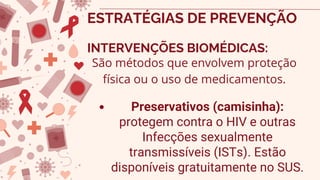 Preservativos (camisinha):
protegem contra o HIV e outras
Infecções sexualmente
transmissíveis (ISTs). Estão
disponíveis gratuitamente no SUS.
ESTRATÉGIAS DE PREVENÇÃO
INTERVENÇÕES BIOMÉDICAS:
São métodos que envolvem proteção
física ou o uso de medicamentos.
 