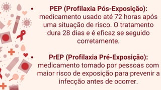 PEP (Profilaxia Pós-Exposição):
medicamento usado até 72 horas após
uma situação de risco. O tratamento
dura 28 dias e é eficaz se seguido
corretamente.
PrEP (Profilaxia Pré-Exposição):
medicamento tomado por pessoas com
maior risco de exposição para prevenir a
infecção antes de ocorrer.
 