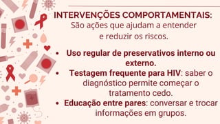 Uso regular de preservativos interno ou
externo.
Testagem frequente para HIV: saber o
diagnóstico permite começar o
tratamento cedo.
Educação entre pares: conversar e trocar
informações em grupos.
INTERVENÇÕES COMPORTAMENTAIS:
São ações que ajudam a entender
e reduzir os riscos.
 