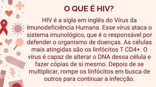 O QUE É HIV?
HIV é a sigla em inglês do Vírus da
Imunodeficiência Humana. Esse vírus ataca o
sistema imunológico, que é o responsável por
defender o organismo de doenças. As células
mais atingidas são os linfócitos T CD4+. O
vírus é capaz de alterar o DNA dessa célula e
fazer cópias de si mesmo. Depois de se
multiplicar, rompe os linfócitos em busca de
outros para continuar a infecção.
 