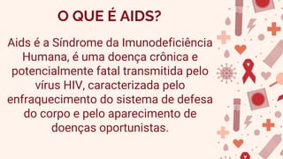 O QUE É AIDS?
Aids é a Síndrome da Imunodeficiência
Humana, é uma doença crônica e
potencialmente fatal transmitida pelo
vírus HIV, caracterizada pelo
enfraquecimento do sistema de defesa
do corpo e pelo aparecimento de
doenças oportunistas.
 