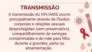 TRANSMISSÃO
A transmissão do HIV/AIDS ocorre
principalmente através de Fluídos
corporais e relações sexuais
desprotegidas (sem preservativo),
compartilhamento de seringas
contaminadas e de mãe para filho
durante a gravidez, parto ou
amamentação.
 