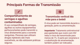 Principais Formas de Transmissão
O uso compartilhado de seringas,
agulhas ou outros equipamentos
perfurocortantes pode transmitir o
vírus diretamente para a corrente
sanguínea. Pessoas que utilizam
drogas injetáveis são mais
suscetíveis, se não adotarem práticas
seguras.
Compartilhamento de
seringas e agulhas
contaminadas O vírus pode ser transmitido durante a
gestação, parto ou amamentação.
Importante: Tratamento antirretroviral
para gestantes que vivem com HIV
reduz o risco de transmissão para
menos de 1%. O parto por cesariana e
a substituição da amamentação
também podem ser indicados.
Transmissão vertical (da
mãe para o bebê)
 