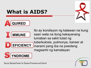 What is AIDS?
QUIRED
MMUNE
EFICIENCY
YNDROME
Ito ay kondisyon ng katawan na kung
saan wala na itong kakayanang
lumaban sa sakit tulad ng
tuberkulosis, pulmonya, kanser at
marami pang iba na pwedeng
magsanhi ng kamatayan
Source: National Center for Disease Prevention and Control
 
