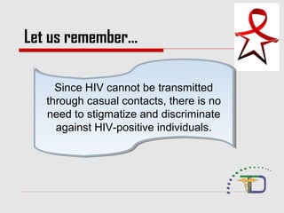 Since HIV cannot be transmitted
through casual contacts, there is no
need to stigmatize and discriminate
against HIV-positive individuals.
Since HIV cannot be transmitted
through casual contacts, there is no
need to stigmatize and discriminate
against HIV-positive individuals.
Let us remember…
 